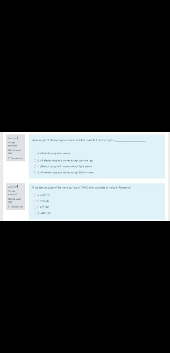 Question 5
An example of Electromagnetic wave which is invisible to human eye is
answered
Marked out of
O a. all electromagnetic waves
P Fag question
O b. all electromagnetic waves except gamma rays
O c all electromagnetic waves except light waves
O d. all electromagnetic waves except Radio waves
Quertion 6
If the temperature of the metal surface is (7.6) K then calculate its value in Fahrenheit
Not yet
O a. -286.556
Marked out of
O b. 259.444
P Flag question
OC.473.080
O d.-445.720
