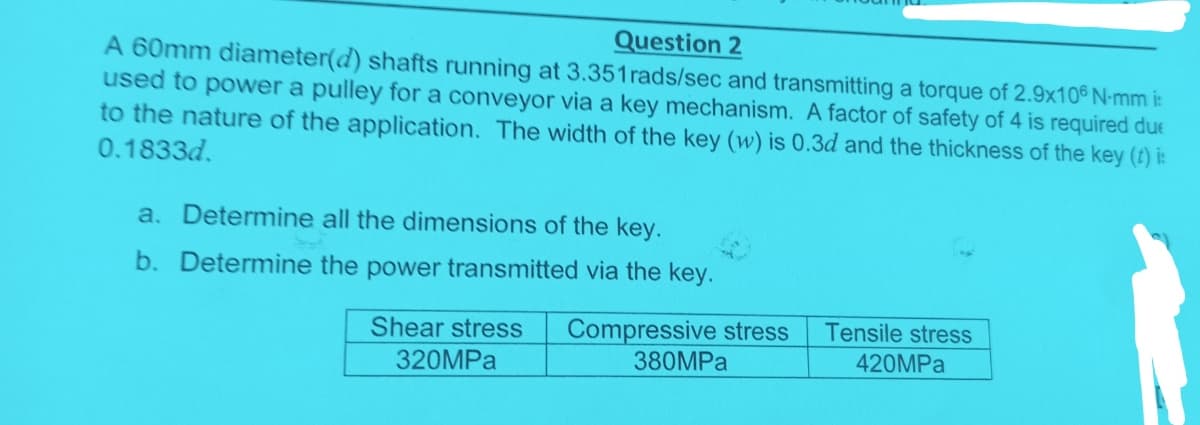 Question 2
A 60mm diameter(d) shafts running at 3.351rads/sec and transmitting a torque of 2.9x10° N-mm i
used to power a pulley for a conveyor via a key mechanism. A factor of safety of 4 is required due
to the nature of the application. The width of the key (w) is 0.3d and the thickness of the key (t) i:
0.1833d.
a. Determine all the dimensions of the key.
b. Determine the power transmitted via the key.
Shear stress
320MPa
Compressive stress
380MPa
Tensile stress
420MPa