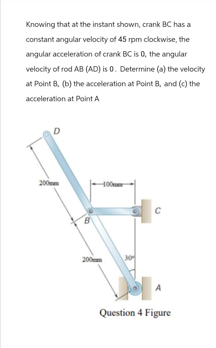 Knowing that at the instant shown, crank BC has a
constant angular velocity of 45 rpm clockwise, the
angular acceleration of crank BC is 0, the angular
velocity of rod AB (AD) is 0. Determine (a) the velocity
at Point B, (b) the acceleration at Point B, and (c) the
acceleration at Point A
200mm
100mm
200mm
30°
Question 4 Figure