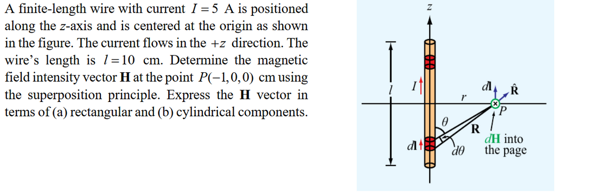 A finite-length wire with current I = 5 A is positioned
along the z-axis and is centered at the origin as shown
in the figure. The current flows in the +z direction. The
wire's length is l=10 cm. Determine the magnetic
field intensity vector H at the point P(-1,0,0) cm using
the superposition principle. Express the H vector in
terms of (a) rectangular and (b) cylindrical components.
dH into
dl
do
the
page
