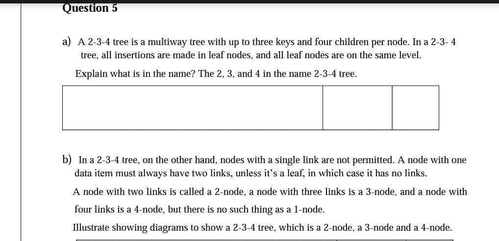 Question 5
a) A 2-3-4 tree is a multiway tree with up to three keys and four children per node. In a 2-3- 4
tree, all insertions are made in leaf nodes, and all leaf nodes are on the same level.
Explain what is in the name? The 2, 3, and 4 in the name 2-3-4 tree.
b) In a 2-3-4 tree, on the other hand, nodes with a single link are not permitted. A node with one
data item must always have two links, unless it's a leaf, in which case it has no links.
A node with two links is called a 2-node, a node with three links is a 3-node, and a node with
four links is a 4-node, but there is no such thing as a 1-node.
Illustrate showing diagrams to show a 2-3-4 tree, which is a 2-node, a 3-node and a 4-node.
