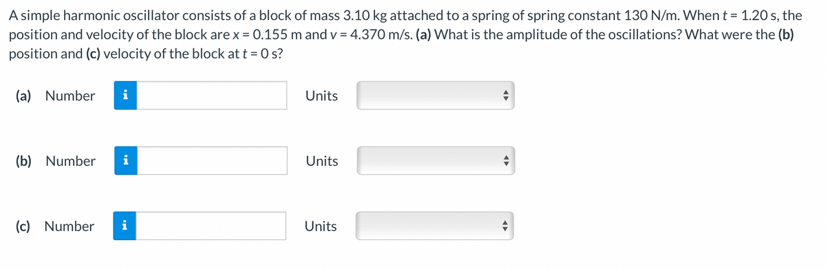 A simple harmonic oscillator consists of a block of mass 3.10 kg attached to a spring of spring constant 130 N/m. When t = 1.20 s, the
position and velocity of the block are x = 0.155 m and v = 4.370 m/s. (a) What is the amplitude of the oscillations? What were the (b)
position and (c) velocity of the block at t = 0 s?
(a) Number
(b) Number
(c) Number
i
Units
Units
Units
◄►