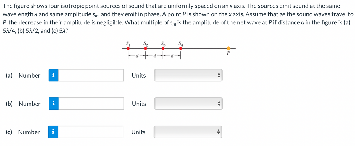 The figure shows four isotropic point sources of sound that are uniformly spaced on an x axis. The sources emit sound at the same
wavelength and same amplitude Sm, and they emit in phase. A point P is shown on the x axis. Assume that as the sound waves travel to
P, the decrease in their amplitude is negligible. What multiple of sm is the amplitude of the net wave at P if distance d in the figure is (a)
5λ/4, (b) 51/2, and (c) 5λ?
(a) Number i
(b) Number i
(c) Number
i
|aa|
Units
Units
Units
◄►
P