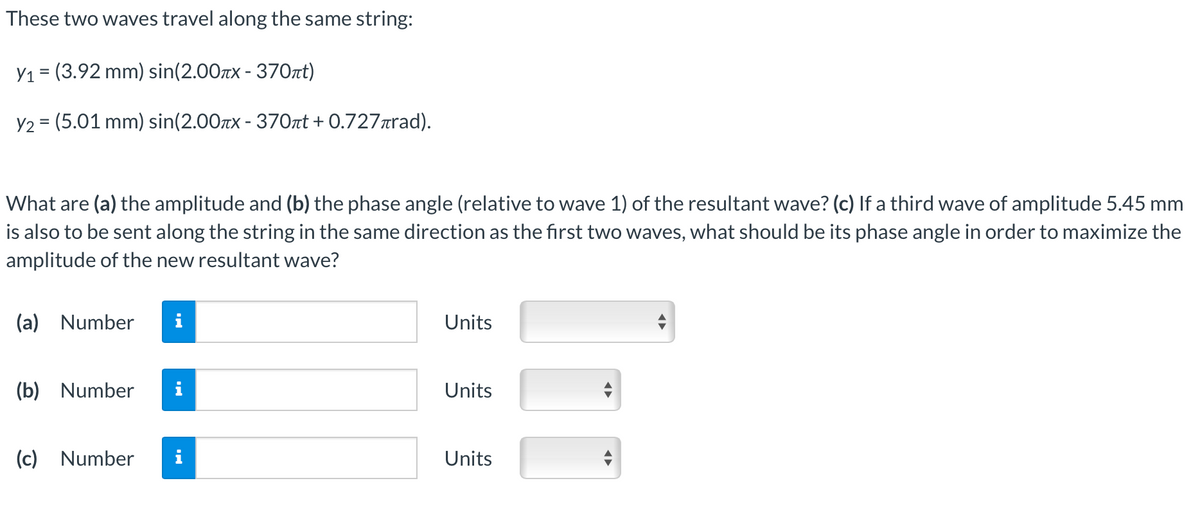 These two waves travel along the same string:
Y₁ = (3.92 mm) sin(2.00πx - 370πt)
Y2 = (5.01 mm) sin(2.00x - 370πt +0.727лrad).
What are (a) the amplitude and (b) the phase angle (relative to wave 1) of the resultant wave? (c) If a third wave of amplitude 5.45 mm
is also to be sent along the string in the same direction as the first two waves, what should be its phase angle in order to maximize the
amplitude of the new resultant wave?
(a) Number
(b) Number
(c) Number
Units
Units
Units
◄►