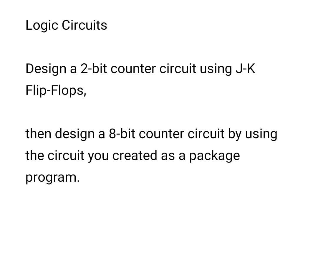 Logic Circuits
Design a 2-bit counter circuit using J-K
Flip-Flops,
then design a 8-bit counter circuit by using
the circuit you created as a package
program.
