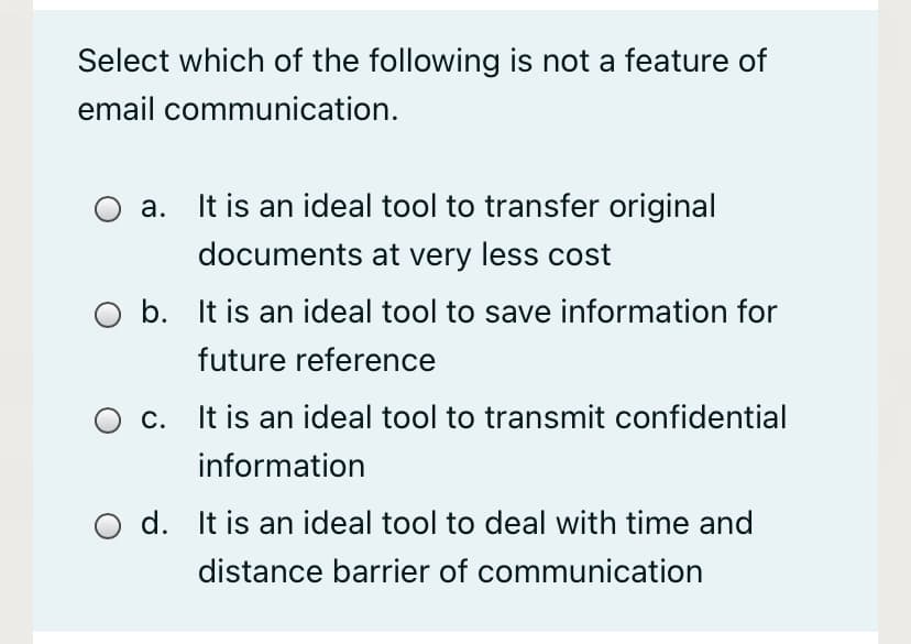 Select which of the following is not a feature of
email communication.
a. It is an ideal tool to transfer original
documents at very less cost
b. It is an ideal tool to save information for
future reference
c. It is an ideal tool to transmit confidential
information
d. It is an ideal tool to deal with time and
distance barrier of communication
