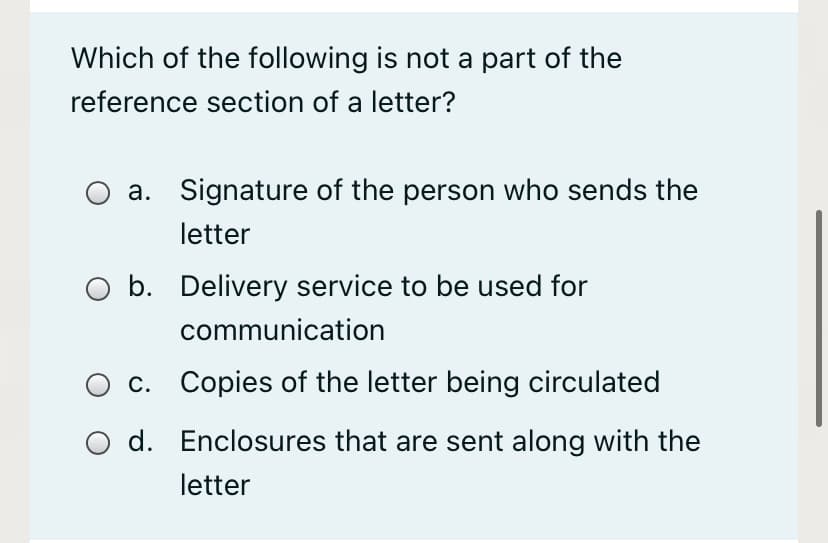 Which of the following is not a part of the
reference section of a letter?
a. Signature of the person who sends the
letter
b. Delivery service to be used for
communication
c. Copies of the letter being circulated
d. Enclosures that are sent along with the
letter
