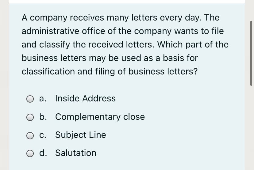 A company receives many letters every day. The
administrative office of the company wants to file
and classify the received letters. Which part of the
business letters may be used as a basis for
classification and filing of business letters?
a. Inside Address
b. Complementary close
c. Subject Line
O d. Salutation
