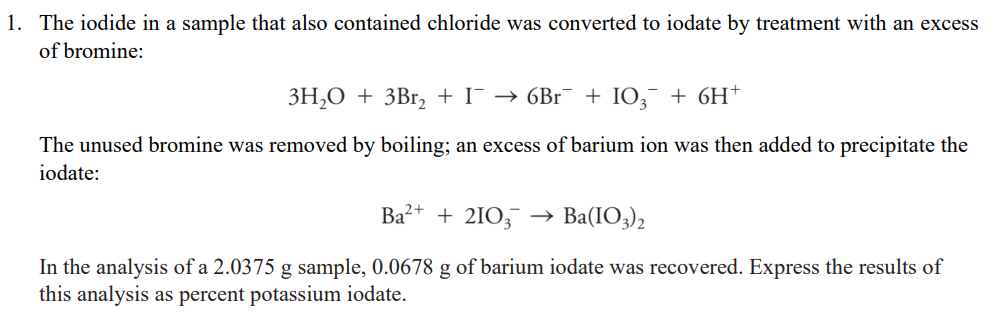 1. The iodide in a sample that also contained chloride was converted to iodate by treatment with an excess
of bromine:
3H,O + 3Br2 + I¯ → 6Br + I0,¯ + 6H†
The unused bromine was removed by boiling; an excess of barium ion was then added to precipitate the
iodate:
Ba?+ + 2IO, → Ba(IO3)2
In the analysis of a 2.0375 g sample, 0.0678 g of barium iodate was recovered. Express the results of
this analysis as percent potassium iodate.
