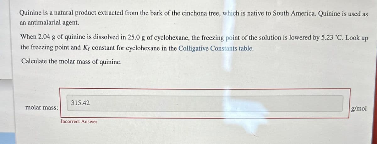 Quinine is a natural product extracted from the bark of the cinchona tree, which is native to South America. Quinine is used as
an antimalarial agent.
When 2.04 g of quinine is dissolved in 25.0 g of cyclohexane, the freezing point of the solution is lowered by 5.23 °C. Look up
the freezing point and K+ constant for cyclohexane in the Colligative Constants table.
Calculate the molar mass of quinine.
molar mass:
315.42
Incorrect Answer
g/mol