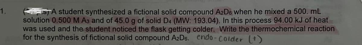 1.
(STA student synthesized a fictional solid compound A2D6 when he mixed a 500. mL
solution 0.500 M A3 and of 45.0 g of solid D4 (MW: 193.04). In this process 94.00 kJ of heat
was used and the student noticed the flask getting colder. Write the thermochemical reaction
for the synthesis of fictional solid compound A2D6. endo-colder (+)