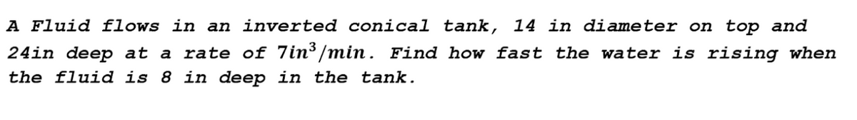 A Fluid flows in an inverted conical tank, 14 in diameter on top and
24in deep at a rate of 7in³/min. Find how fast the water is rising when
the fluid is 8 in deep in the tank.
