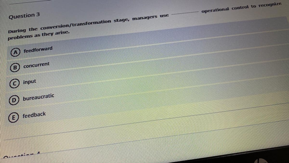 Question 3
During the conversion/transformation stage, managers use
operational control to recognize
problems as they arise.
feedforward
B
concurrent
input
bureaucratic
E) feedback
