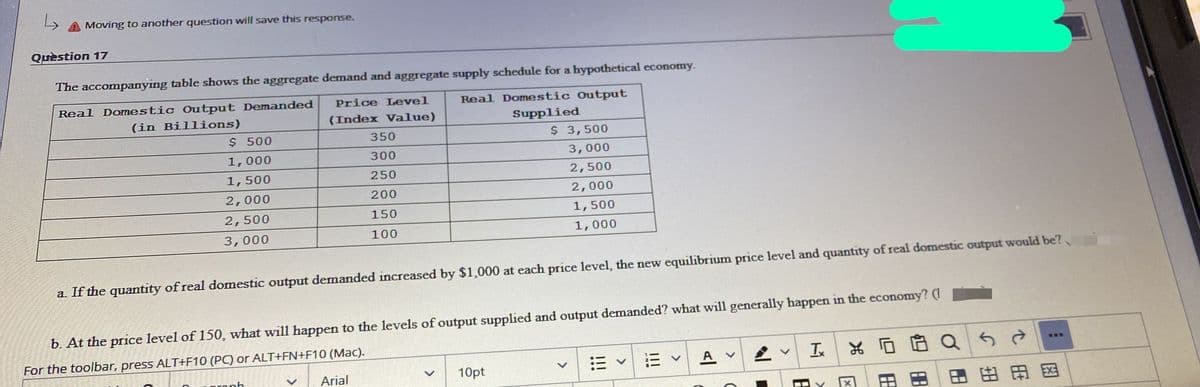 Moving to another question will save this response.
Quèstion 17
The accompanying table shows the aggregate demand and aggregate supply schedule for a hypothetical economy.
Real Domestic Output Demanded
Price Level
Real Domestic Output
(in Billions)
$ 500
(Index Vallue)
Supplied
350
$ 3,500
1,000
300
3,000
1,500
250
2,500
2,000
200
2,000
2,500
150
1,500
3,000
100
1,000
a If the quantity of real domestic output demanded increased by $1,000 at each price level, the new equilibrium price level and quantity of real domestic output would be?
b. At the price level of 150, what will happen to the levels of output supplied and output demanded? what will generally happen in the economy? (1
For the toolbar, press ALT+F10 (PC) or ALT+FN+F10 (Mac).
三v
A
工|品
ronh
Arial
10pt
田田因
田
