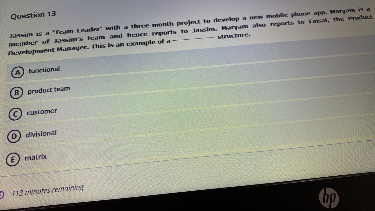 Question 13
Jassim is a 'Team Leader' with a three month project to develop a new mobile phone app. Maryam is a
member of Jassim's team and hence reports to Jassim. Maryam also reports to Faisal, the Product
Development Manager. This is an example of a
structure.
A) functional
B) product team
customer
D
divisional
E) matrix
O 113 minutes remaining
hp
