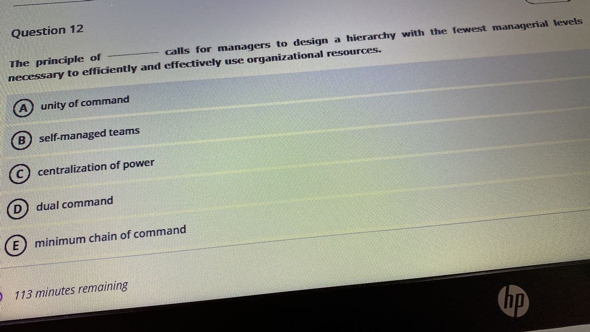 Question 12
calls for managers to design a hierarchy with the fewest managerial levels
The principle of
necessary to efficiently and effectively use organizational resources.
unity of command
B) self-managed teams
(c) centralization of power
D
dual command
minimum chain of command
O 113 minutes remaining
hp
