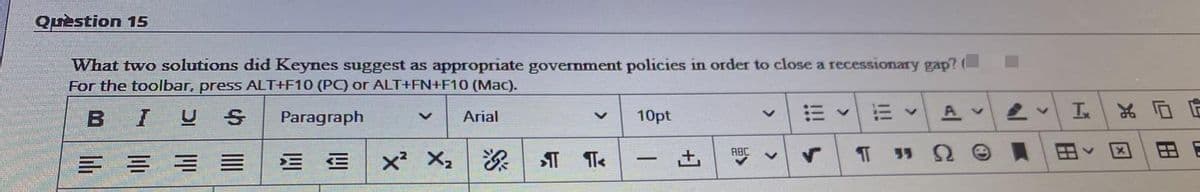 Quèstion 15
What two solutions did Keynes suggest as appropriate government policies in order to close a recessionary gap? (
For the toolbar, press ALT+F10 (PC) or ALT+FN+F10 (Mac).
BIUS
Paragraph
10pt
Av
Arial
三 = =三
x² X,
土
ABC
35 9
-
田
