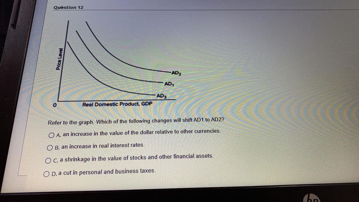 Quèstion 12
AD2
AD1
AD3
Real Domestic Product, GDP
Refer to the graph. Which of the following changes will shift AD1 to AD2?
O A. an increase in the value of the dollar relative to other currencies.
O B. an increase in real interest rates.
OC a shrinkage in the value of stocks and other financial assets.
O D. a cut in personal and business taxes.
Price Level
