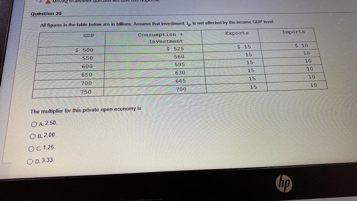 Moving to another ques
Quèstion 20
All figures in the table below are in billions. Assume that investment, Ia, is not affected by the income GDP level.
GDP
Consumption +
Exports
Imports
Investment
$ 500
$ 525
$ 15
$ 10
550
560
15
10
600
595
15
10
650
630
15
10
700
665
15
10
750
700
15
10
The multiplier for this private open economy is
O A. 2.50.
O B. 2.00.
OC. 1.25.
O D. 3.33.
hp
