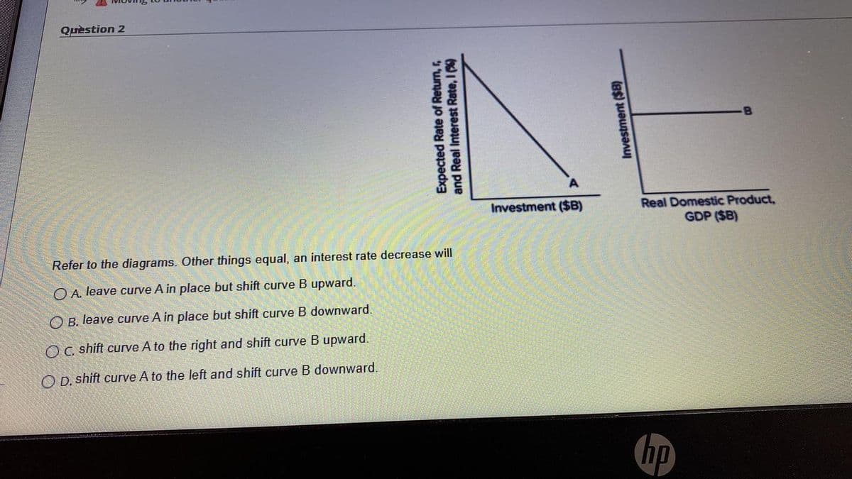 Quèstion 2
Real Domestic Product,
GDP ($B)
Investment ($B)
Refer to the diagrams. Other things equal, an interest rate decrease will
O A. leave curve A in place but shift curve B upward.
O B. leave curve A in place but shift curve B downward.
Oc shift curve A to the right and shift curve B upward.
O D. shift curve A to the left and shift curve B downward.
hp
Expected Rate of Return, r,
and Real Interest Rate, I %)
Investment ($B)
