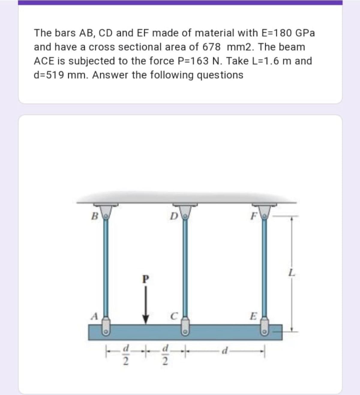 The bars AB, CD and EF made of material with E=180 GPa
and have a cross sectional area of 678 mm2. The beam
ACE is subjected to the force P=163 N. Take L=1.6 m and
d=519 mm. Answer the following questions
B
D
L
A
C.
E
