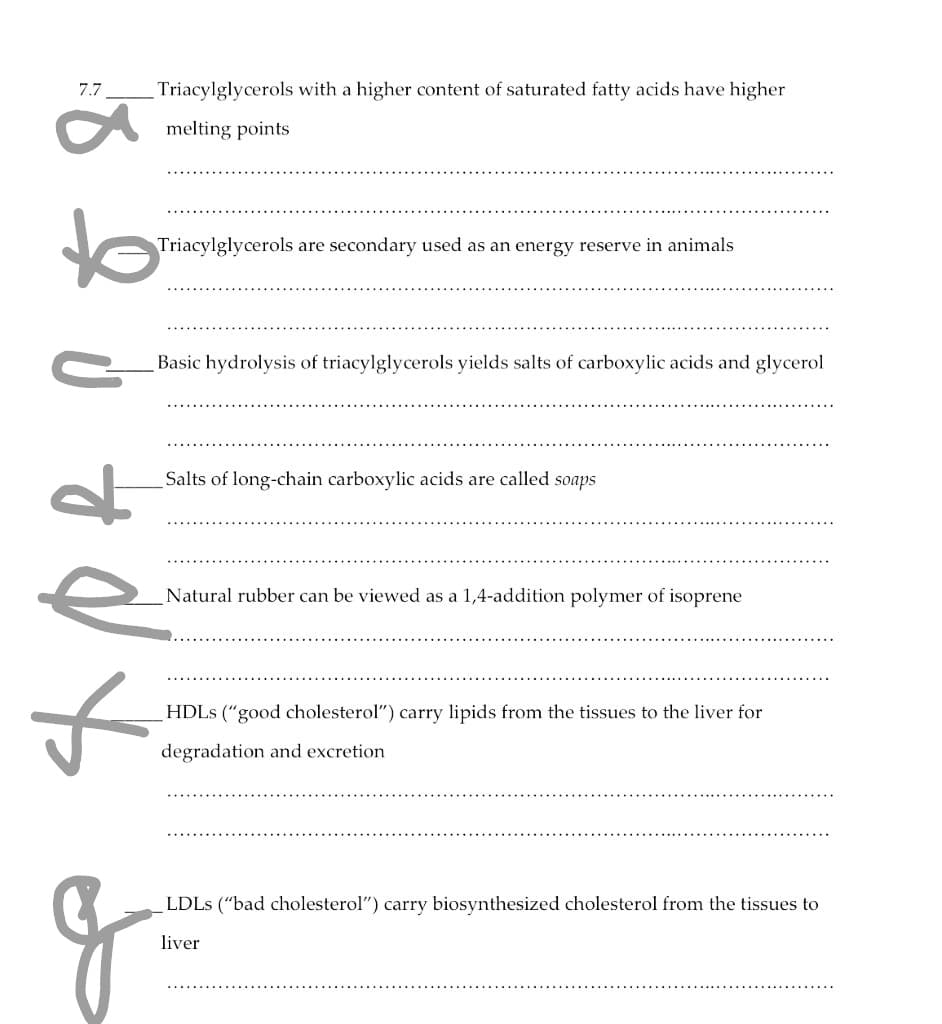 7.7
Triacylglycerols with a higher content of saturated fatty acids have higher
melting points
to
Triacylglycerols are secondary used as an energy reserve in animals
Basic hydrolysis of triacylglycerols yields salts of carboxylic acids and glycerol
Salts of long-chain carboxylic acids are called soaps
Natural rubber can be viewed as a 1,4-addition polymer of isoprene
HDLS ("good cholesterol") carry lipids from the tissues to the liver for
degradation and excretion
LDLS ("bad cholesterol") carry biosynthesized cholesterol from the tissues to
liver
