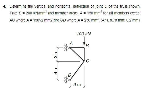 4. Determine the vertical and horizontal deflection of joint C of the truss shown.
Take E = 200 kN/mm² and member areas, A = 150 mm² for all members except
AC where A = 150/2 mm2 and CD where A = 250 mm². (Ans. 8.78 mm; 0.2 mm)
100 kN
B
C
3 m
4 m
77
1000
A
D
3m
()