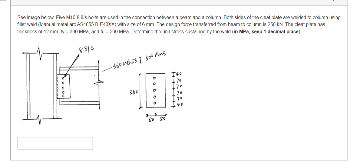 See image below. Five M16 8.8/s bolts are used in the connection between a beam and a column. Both sides of the cleat plate are welded to column using
fillet weld (Manual metal arc AS4855 B-E43XX) with size of 6 mm. The design force transferred from beam to column 250 kN. The cleat plate has
thickness of 12 mm, fy = 300 MPa, and fu = 360 MPa. Determine the unit stress sustained by the weld (in MPa, keep 1 decimal place).
8.8/5
-360 UB56.7 300 Plus
140
70
360