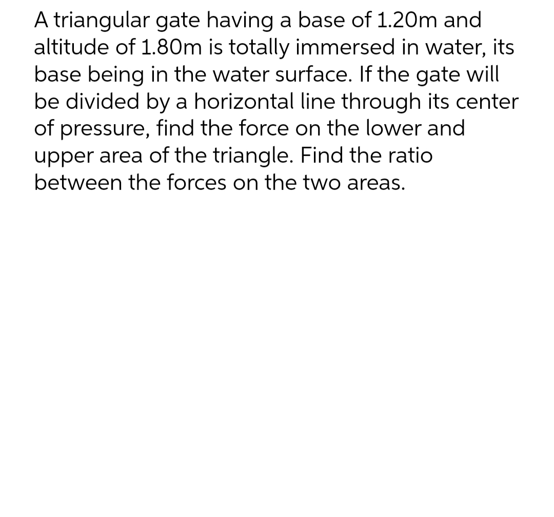 A triangular gate having a base of 1.20m and
altitude of 1.80m is totally immersed in water, its
base being in the water surface. If the gate will
be divided by a horizontal line through its center
of pressure, find the force on the lower and
upper area of the triangle. Find the ratio
between the forces on the two areas.