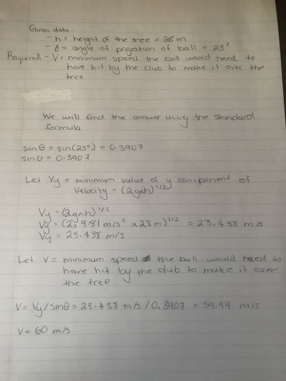 Given data.
- h = height of the tree = 28 m
8 = angle of
projection of ball = 23°
Required - V = minimum speed the ball would need to
-
have hit by the club to make it over the
tree
We will find the answer using
formula
sin = sin(23⁰) = 0.3907
Sin = 0.3907
Let Vy
C
minimum value of
Velocity = (2gxh) 1/2)
the standard
component of
Vy = (2gxh) 1/²
Vy = (2x 9,81 m/s² x 28m) 1/2
vy
= 23.438 m/s
=23,438m/s
Let V = minimum speed of the ball would need to
have hit by the club to make it over
the tree
V=
1 = Vy / sine = 23.438 m/s 10.3907 = 59.99 mis
V = 60 m/s