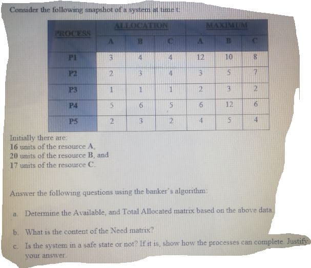 Consider the following snapshot of a system at time t
ALLOCATION
MAXIMUM
PROCESS
P1
4
12
10
P2
2.
3.
4
3.
P3
1
P4
6.
12
P5
2.
3
Initially there are:
16 units of the resource A,
20 units of the resource B, and
17 units of the resource C.
Answer the following questions using the banker's algorithm:
a.
Determine the Available, and Total Allocated matrix based on the above data.
b. What is the content of the Need matrix?
c Is the system in a safe state or not? If it is, show how the processes can complete. Justify
your answ'er.
2)
96
4.
3.
2.
1.
2)
%24
