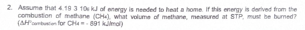 2. Assume that 4.19 3 106 kJ of energy is needed to heat a home. If this energy is derived from the
combustion of methane (CH4), what volume of methane, measured at STP, must be burned?
{AH°combustion for CH4 = - 891 kJ/mol)
