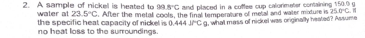 2. A sample of nickel is heated to 99.8°C and placed in a coffee cup calorimeter containing 150.0 g
water at 23.5°C. After the metal cools, the final temperature of metal and water mixture is 25.0°C. If
the specific heat capacity of nickel is 0.444 J/°C a. what mass of nickel was originally heated? Assume
no heat loss to the surroundings.
