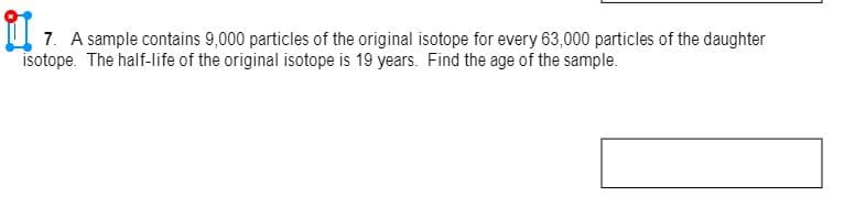 7. A sample contains 9,000 particles of the original isotope for every 63,000 particles of the daughter
isotope. The half-life of the original isotope is 19 years. Find the age of the sample.
