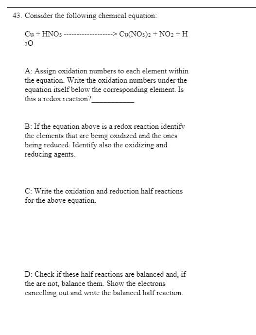 43. Consider the following chemical equation:
Cu + HNO3
> Cu(NO3)2 + NO2 + H
20
A: Assign oxidation numbers to each element within
the equation. Write the oxidation numbers under the
equation itself below the corresponding element. Is
this a redox reaction?
B: If the equation above is a redox reaction identify
the elements that are being oxidized and the ones
being reduced. Identify also the oxidizing and
reducing agents.
C: Write the oxidation and reduction half reactions
for the above equation.
D: Check if these half reactions are balanced and, if
the are not, balance them. Show the electrons
cancelling out and write the balanced half reaction.
