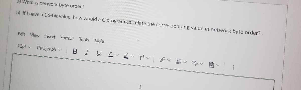 a) What is network byte order?
b) If I have a 16-bit value, how would a C program calculate the corresponding value in network byte order?
Edit View Insert Format
Tools
Table
12pt v
Paragraph v
A V
...
