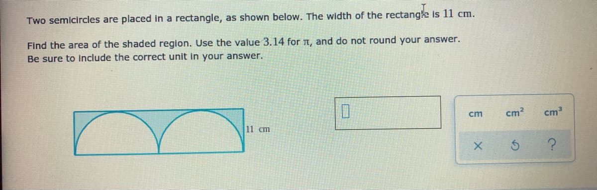 Two semicircles are placed in a rectangle, as shown below. The width of the rectang!e is 11 cm.
Find the area of the shaded region. Use the value 3.14 for T, and do not round your answer.
Be sure to include the correct unit in your answer.
cm
cm?
cm
11 cm
