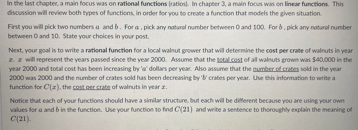 In the last chapter, a main focus was on rational functions (ratios). In chapter 3, a main focus was on linear functions. This discussion will review both types of functions, in order for you to create a function that models the given situation.

First you will pick two numbers \( a \) and \( b \). For \( a \), pick any natural number between 0 and 100. For \( b \), pick any natural number between 0 and 10. State your choices in your post.

Next, your goal is to write a rational function for a local walnut grower that will determine the cost per crate of walnuts in year \( x \). \( x \) will represent the years passed since the year 2000. Assume that the total cost of all walnuts grown was $40,000 in the year 2000 and total cost has been increasing by 'a' dollars per year. Also assume that the number of crates sold in the year 2000 was 2000 and the number of crates sold has been decreasing by 'b' crates per year. Use this information to write a function for \( C(x) \), the cost per crate of walnuts in year \( x \).

Notice that each of your functions should have a similar structure, but each will be different because you are using your own values for \( a \) and \( b \) in the function. Use your function to find \( C(21) \) and write a sentence to thoroughly explain the meaning of \( C(21) \).