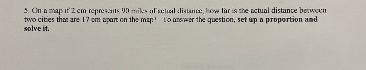 5. On a map if 2 cm represents 90 miles of actual distance, how far is the actual distance between
two cities that are 17 cm apart on the map? To answer the question, set up a proportion and
solve it.
