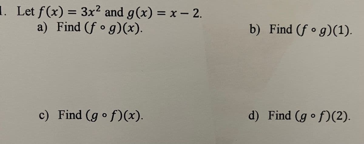 1. Let f(x) = 3x2 and g(x) = x - 2.
a) Find (f o g)(x).
%3D
b) Find (f • g)(1).
c) Find (g o f)(x).
d) Find (g of)(2).
