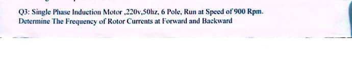 Q3: Single Phase Induction Motor ,220v,50hz, 6 Pole, Run at Speed of 900 Rpm.
Determine The Frequency of Rotor Currents at Forward and Backward