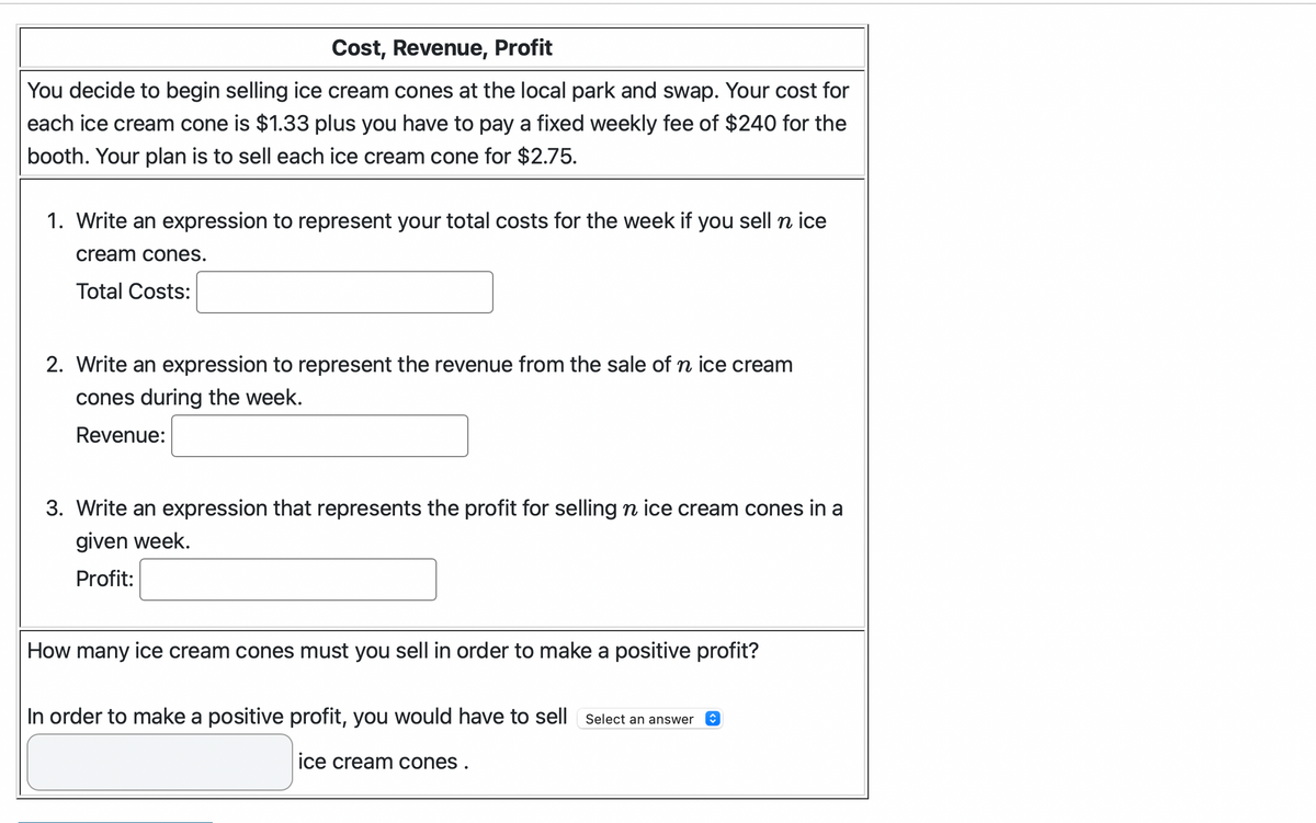 Cost, Revenue, Profit
You decide to begin selling ice cream cones at the local park and swap. Your cost for
each ice cream cone is $1.33 plus you have to pay a fixed weekly fee of $240 for the
booth. Your plan is to sell each ice cream cone for $2.75.
1. Write an expression to represent your total costs for the week if you sell n ice
cream cones.
Total Costs:
2. Write an expression to represent the revenue from the sale of n ice cream
cones during the week.
Revenue:
3. Write an expression that represents the profit for selling n ice cream cones in a
given week.
Profit:
How many ice cream cones must you sell in order to make a positive profit?
In order to make a positive profit, you would have to sell Select an answer
ice cream cones.
↑