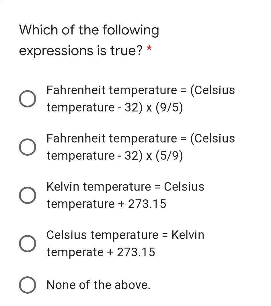 Which of the following
expressions is true? *
Fahrenheit temperature = (Celsius
temperature - 32) x (9/5)
Fahrenheit temperature = (Celsius
temperature - 32) x (5/9)
Kelvin temperature = Celsius
%3D
temperature + 273.15
Celsius temperature = Kelvin
%3D
temperate + 273.15
None of the above.
