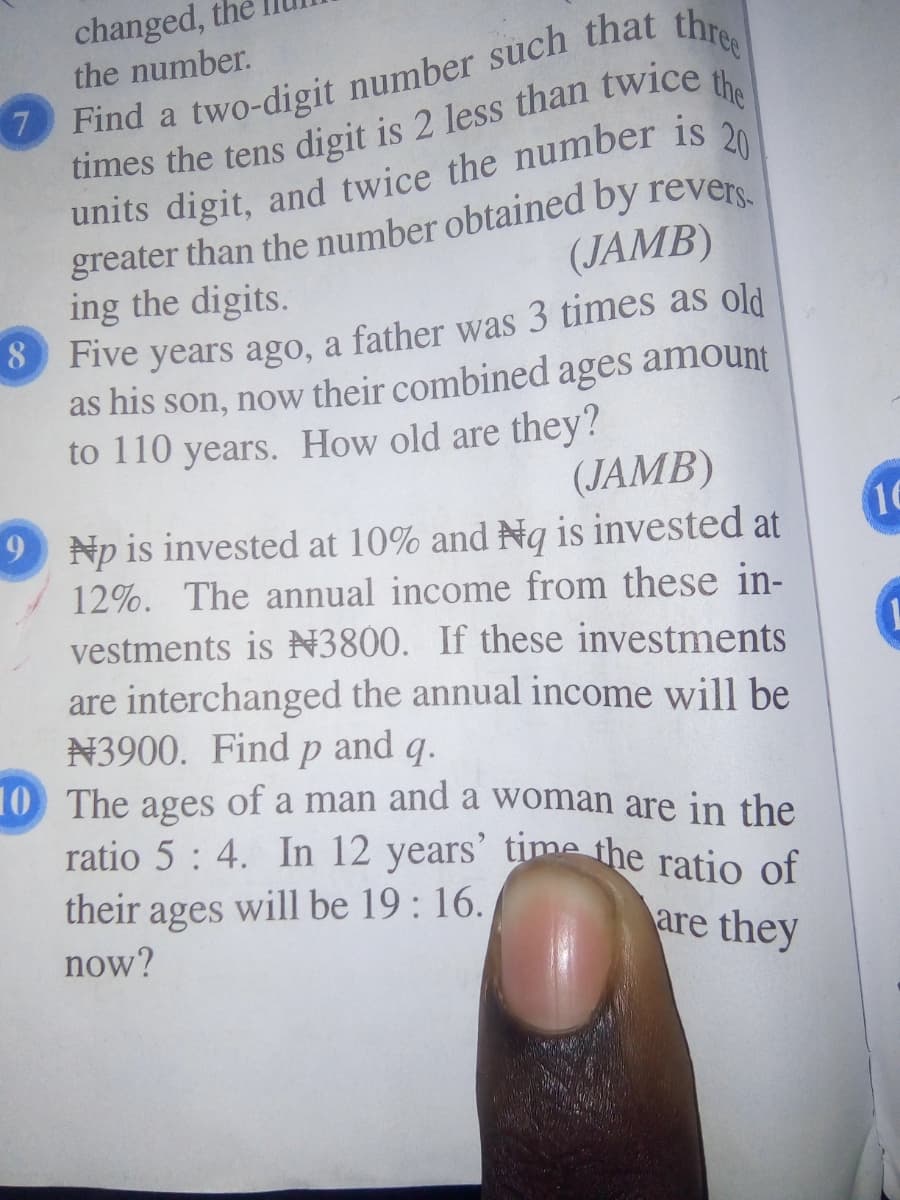 changed, the
Find a two-digit number such that thr
the
the number.
7.
units digit, and twice the number is 2
greater than the number obtained by revers.
ing the digits.
(JAMB)
as his son, now their combined ages amount
to 110 years. How old are they?
(JAMB)
16
9 Np is invested at 10% and Ng is invested at
12%. The annual income from these in-
vestments is N3800. If these investments
are interchanged the annual income will be
N3900. Find p and q.
10 The ages of a man and a woman are in the
ratio 5 : 4. In 12 years' time the ratio of
their ages will be 19: 16.
now?
are they
