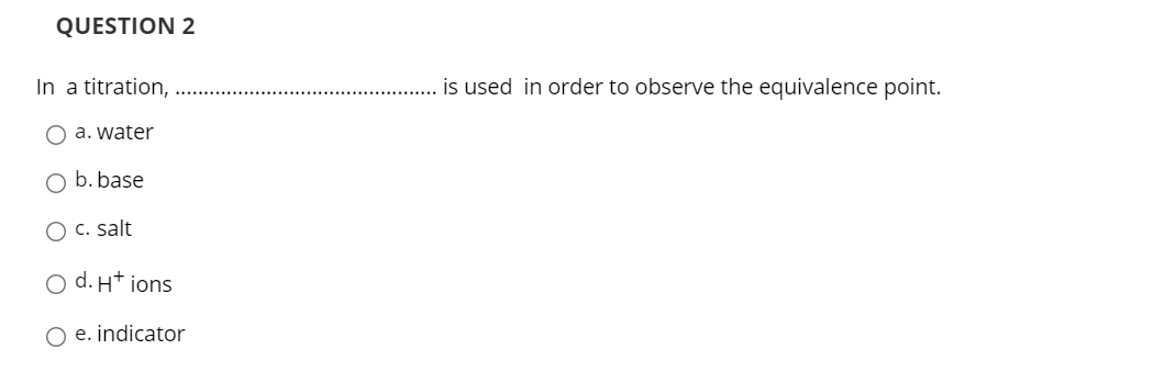 QUESTION 2
In a titration,
is used in order to observe the equivalence point.
O a. water
O b. base
O c. salt
O d. H* ions
O e. indicator
