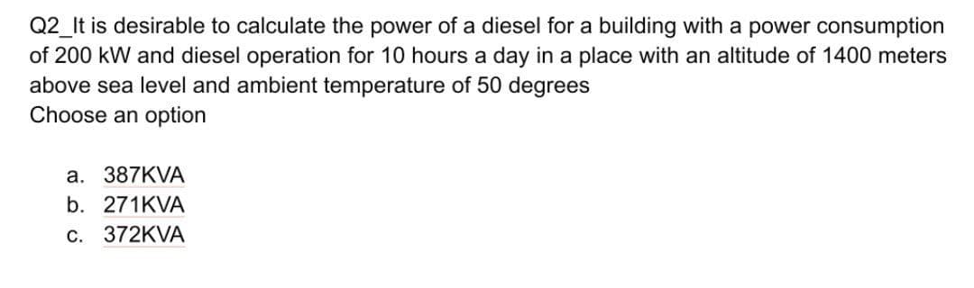 Q2_It is desirable to calculate the power of a diesel for a building with a power consumption
of 200 kW and diesel operation for 10 hours a day in a place with an altitude of 1400 meters
above sea level and ambient temperature of 50 degrees
Choose an option
a. 387KVA
b. 271KVA
c. 372KVA
