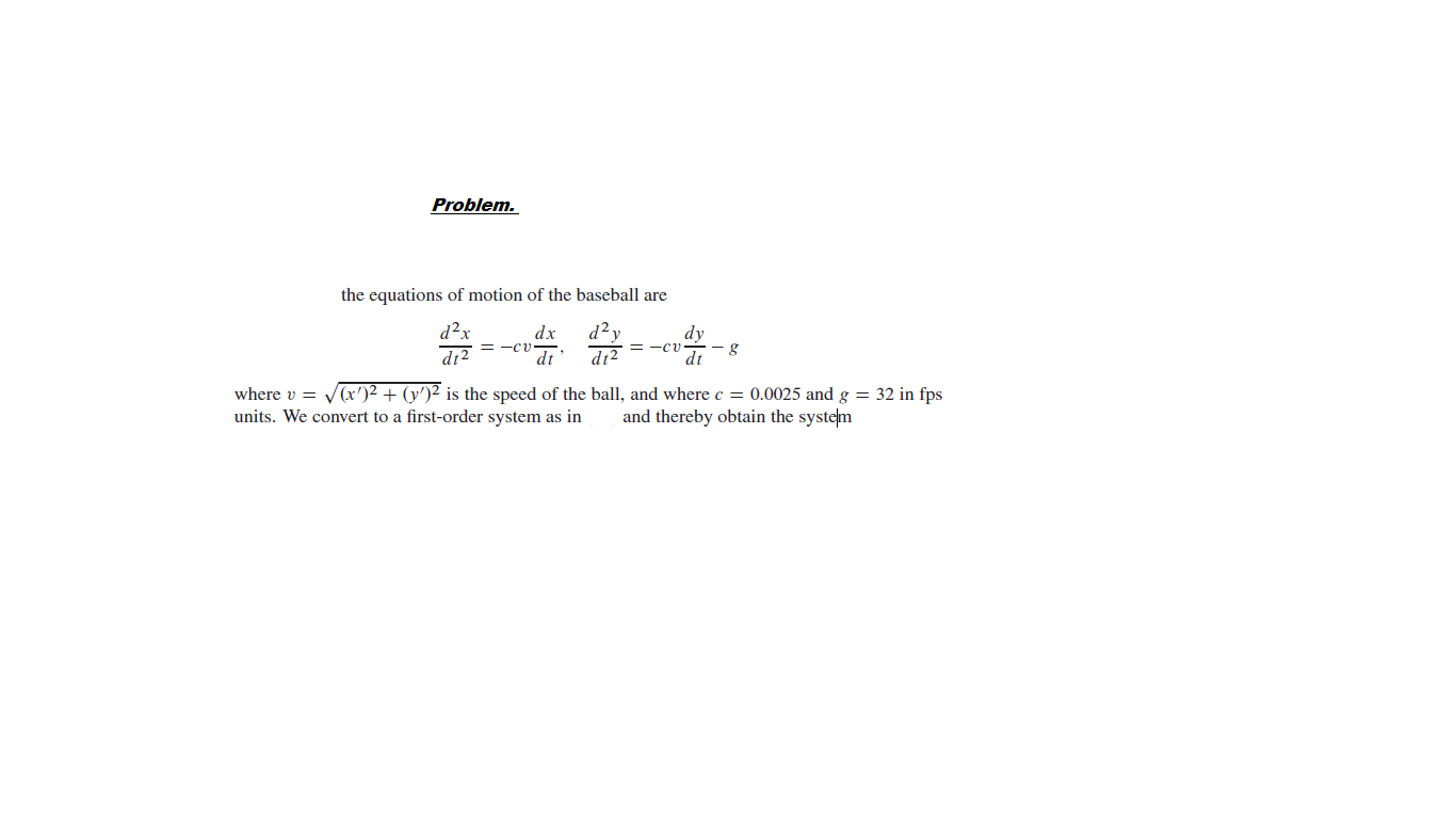 Problem.
the equations of motion of the baseball are
d²x
d?y
dt
dt2
dx
dy
= -Cv
dt
zIP
where v = Vx')2 + (y')² is the speed of the ball, and where c = 0.0025 and g = 32 in fps
units. We convert to a first-order system as in
and thereby obtain the system
