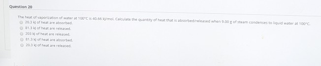 Question 20
The heat of vaporization of water at 100°C is 40.66 kJ/mol. Calculate the quantity of heat that is absorbed/released when 9.00 g of steam condenses to liquid water at 100°C.
20.3 kj of heat are absorbed.
81.3 kj of heat are released.
203 kj of heat are released.
81.3 kj of heat are absorbed.
20.3 kj of heat are released.