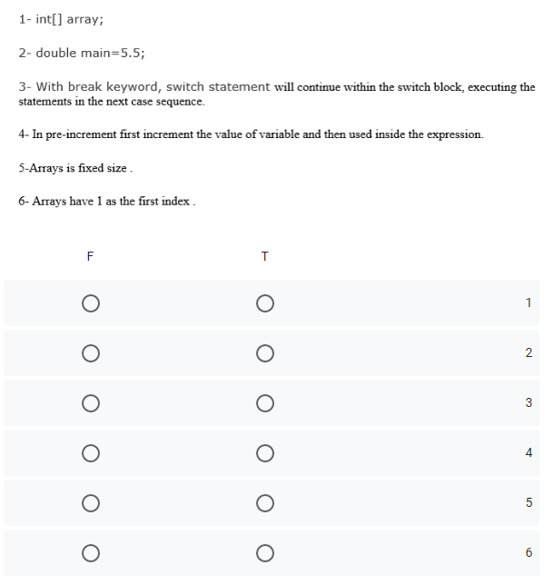 1- int[] array;
2- double main=5.5;
3- With break keyword, switch statement will continue within the switch block, executing the
statements in the next case sequence.
4- In pre-increment first increment the value of variable and then used inside the expression.
5-Arrays is fixed size.
6- Arrays have 1 as the first index .
F
1
2
3
6
4.
