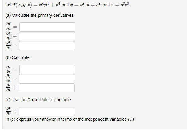 Let f(x, y, z) = x*y+ + z* and r =
st, y = st, and z =
(a) Calculate the primary derivatives
af
(b) Calculate
as
ds
(C) Use the Chain Rule to compute
af
ds
In (C) express your answer in terms of the independent variables t, s
||
||
||
